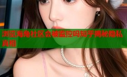浏览海角社区会被监控吗知乎揭秘隐私真相