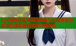 hjol海角社区高质量单身交友直播互动多元玩法畅享真实社交新体验