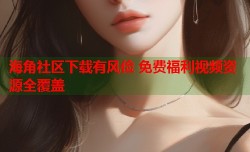 海角社区下载有风俭 免费福利视频资源全覆盖