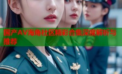 国产AV海角社区精彩合集深度解析与推荐