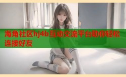 海角社区hj4b互动交流平台助你轻松连接好友