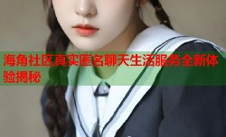海角社区真实匿名聊天生活服务全新体验揭秘