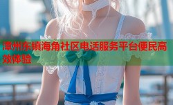 漳州东镇海角社区电话服务平台便民高效体验