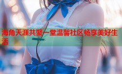 海角天涯共聚一堂温馨社区畅享美好生活