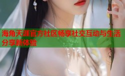 海角天涯官方社区畅享社交互动与生活分享新体验