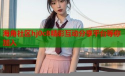 海角社区hj0c8精彩互动分享平台等你加入