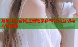 海角社区官网注册畅享多样社交互动与个性推荐