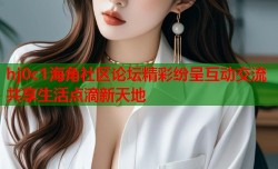 hj0c1海角社区论坛精彩纷呈互动交流共享生活点滴新天地