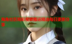 海角社区精彩视频搬运精选每日更新分享