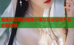 海角社区精彩视频分享与互动交流平台全新体验