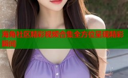 海角社区精彩视频合集全方位呈现精彩瞬间