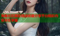 海角社区网友精选收藏分享平台精彩内容尽在掌握