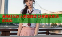 海角社区达人绿意盎然 分享绿色生活新风尚