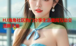 HJ海角社区热门分享生活趣闻互动交流新天地