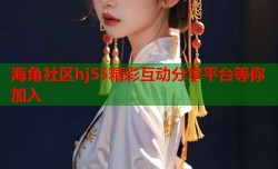 海角社区hj55精彩互动分享平台等你加入