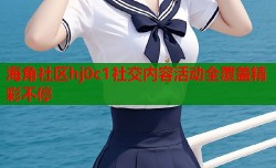 海角社区hj0c1社交内容活动全覆盖精彩不停