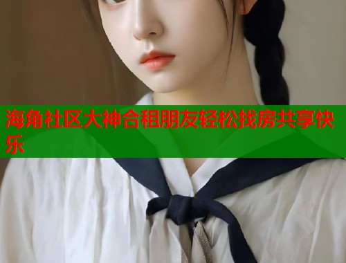 海角社区大神合租朋友轻松找房共享快乐  第1张