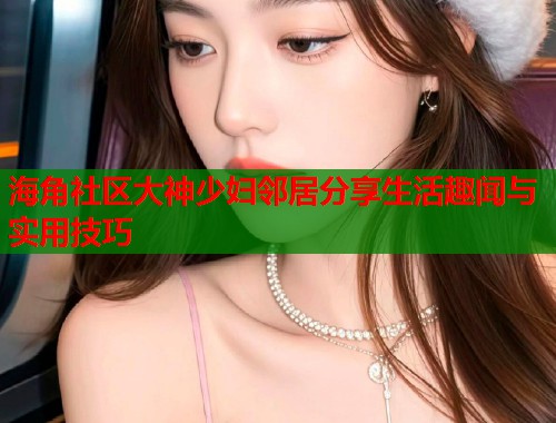 海角社区大神少妇邻居分享生活趣闻与实用技巧  第1张