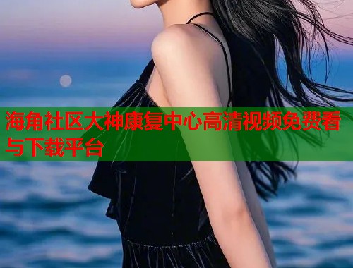 海角社区大神康复中心高清视频免费看与下载平台  第1张