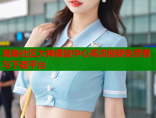 海角社区大神康复中心高清视频免费看与下载平台  第2张