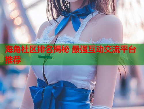 海角社区排名揭秘 最强互动交流平台推荐  第1张