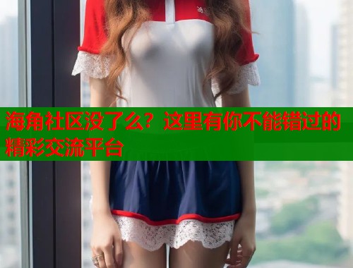 海角社区没了么？这里有你不能错过的精彩交流平台  第2张
