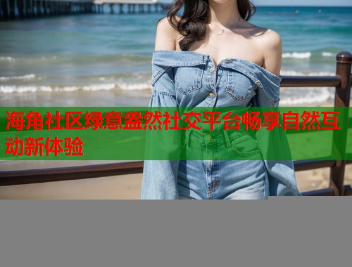 海角社区绿意盎然社交平台畅享自然互动新体验  第1张