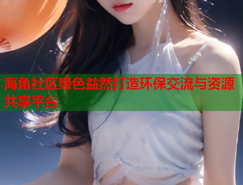 海角社区绿色益然打造环保交流与资源共享平台  第1张