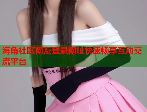 海角社区网友登录网址快速畅享互动交流平台  第1张