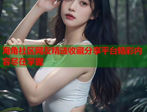 海角社区网友精选收藏分享平台精彩内容尽在掌握  第1张