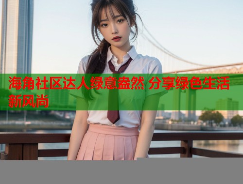 海角社区达人绿意盎然 分享绿色生活新风尚  第1张