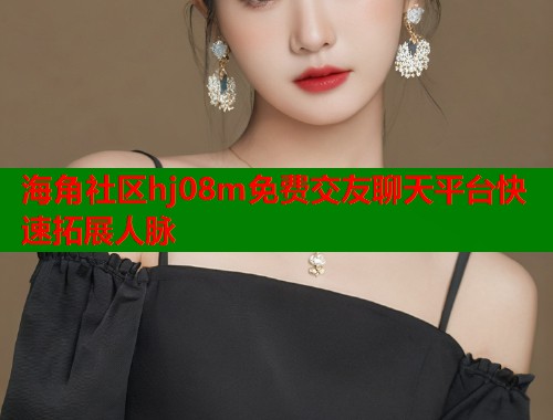 海角社区hj08m免费交友聊天平台快速拓展人脉  第1张
