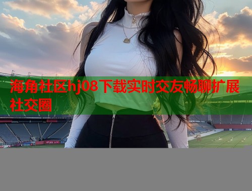 海角社区hj08下载实时交友畅聊扩展社交圈  第1张