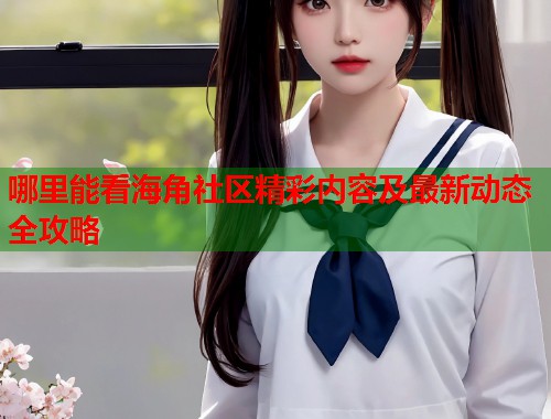 哪里能看海角社区精彩内容及最新动态全攻略  第1张