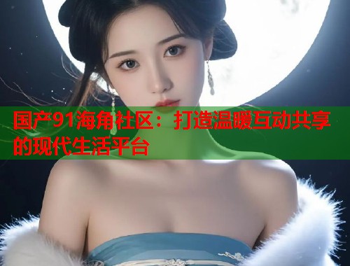 国产91海角社区：打造温暖互动共享的现代生活平台  第1张