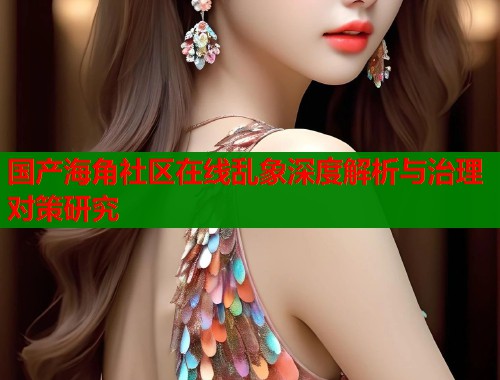 国产海角社区在线乱象深度解析与治理对策研究  第1张