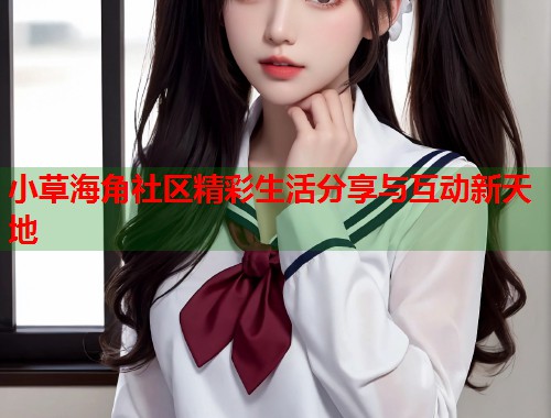 小草海角社区精彩生活分享与互动新天地  第2张