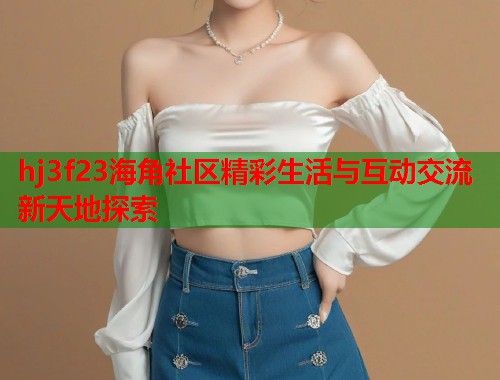 hj3f23海角社区精彩生活与互动交流新天地探索  第2张
