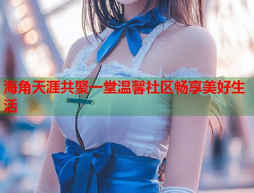 海角天涯共聚一堂温馨社区畅享美好生活  第1张
