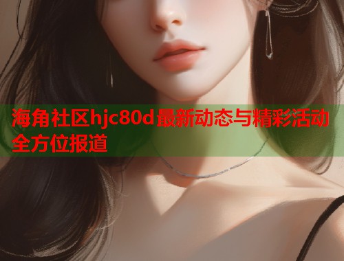 海角社区hjc80d最新动态与精彩活动全方位报道  第1张