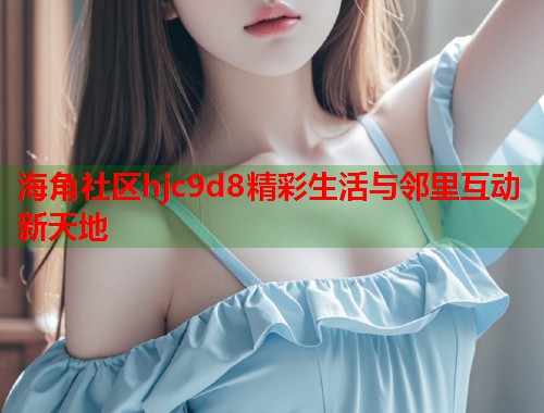 海角社区hjc9d8精彩生活与邻里互动新天地  第1张