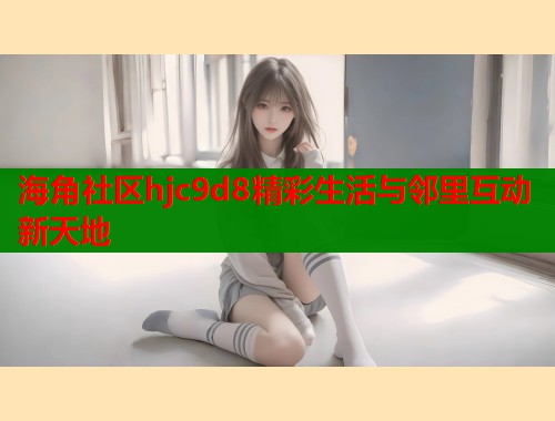 海角社区hjc9d8精彩生活与邻里互动新天地  第2张