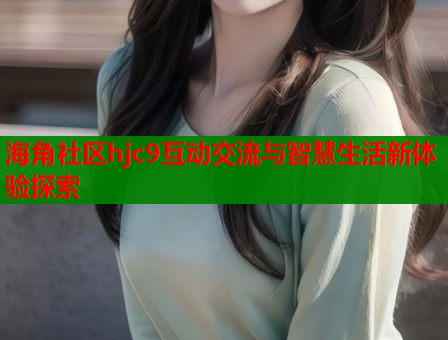 海角社区hjc9互动交流与智慧生活新体验探索  第1张