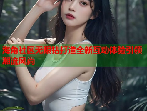 海角社区无限钻打造全新互动体验引领潮流风尚  第2张