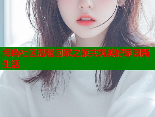 海角社区温馨回家之旅共筑美好家园新生活  第1张