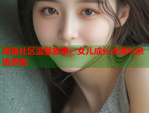 海角社区温馨故事：女儿成长点滴与亲情感悟  第1张