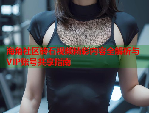 海角社区砖石视频精彩内容全解析与VIP账号共享指南  第2张