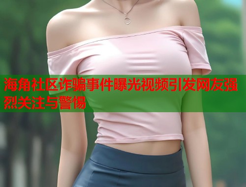 海角社区诈骗事件曝光视频引发网友强烈关注与警惕  第2张