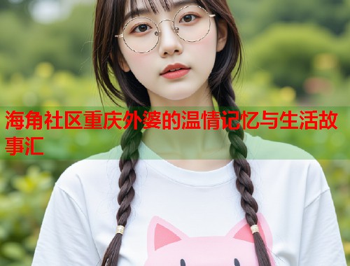 海角社区重庆外婆的温情记忆与生活故事汇  第2张