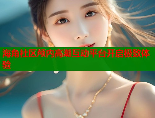 海角社区颅内高潮互动平台开启极致体验  第1张